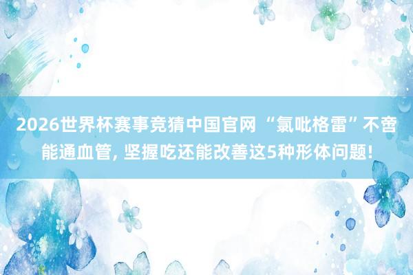 2026世界杯赛事竞猜中国官网 “氯吡格雷”不啻能通血管, 坚握吃还能改善这5种形体问题!