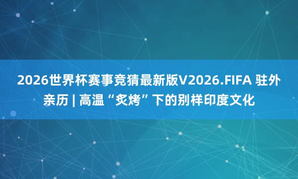 2026世界杯赛事竞猜最新版V2026.FIFA 驻外亲历 | 高温“炙烤”下的别样印度文化