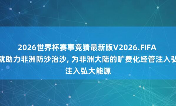 2026世界杯赛事竞猜最新版V2026.FIFA 中国造就助力非洲防沙治沙, 为非洲大陆的旷费化经管注入弘大能源
