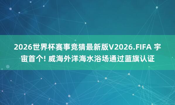 2026世界杯赛事竞猜最新版V2026.FIFA 宇宙首个! 威海外洋海水浴场通过蓝旗认证