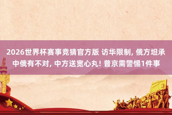2026世界杯赛事竞猜官方版 访华限制, 俄方坦承中俄有不对, 中方送宽心丸! 普京需警惕1件事