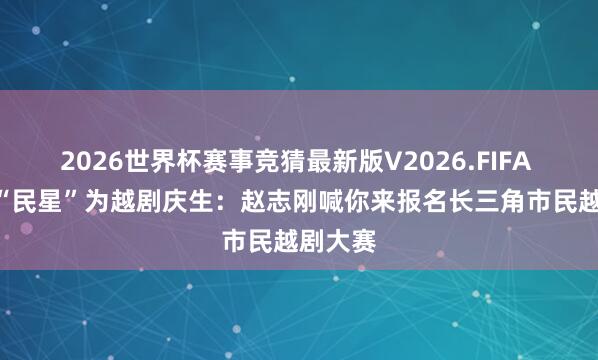 2026世界杯赛事竞猜最新版V2026.FIFA 120位“民星”为越剧庆生:赵志刚喊你来报名长三角市民越剧大赛