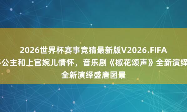 2026世界杯赛事竞猜最新版V2026.FIFA 聚焦太平公主和上官婉儿情怀,音乐剧《椒花颂声》全新演绎盛唐图景
