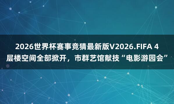 2026世界杯赛事竞猜最新版V2026.FIFA 4层楼空间全部掀开,市群艺馆献技“电影游园会”