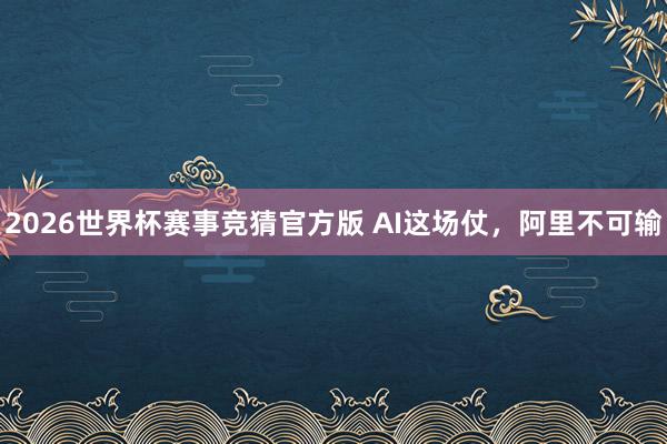2026世界杯赛事竞猜官方版 AI这场仗,阿里不可输