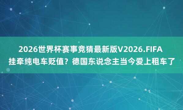 2026世界杯赛事竞猜最新版V2026.FIFA 挂牵纯电车贬值?德国东说念主当今爱上租车了