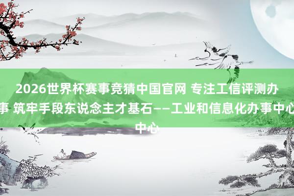 2026世界杯赛事竞猜中国官网 专注工信评测办事 筑牢手段东说念主才基石——工业和信息化办事中心