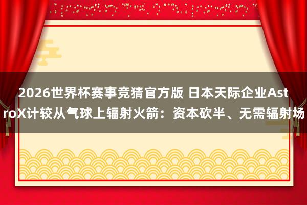 2026世界杯赛事竞猜官方版 日本天际企业AstroX计较从气球上辐射火箭:资本砍半、无需辐射场