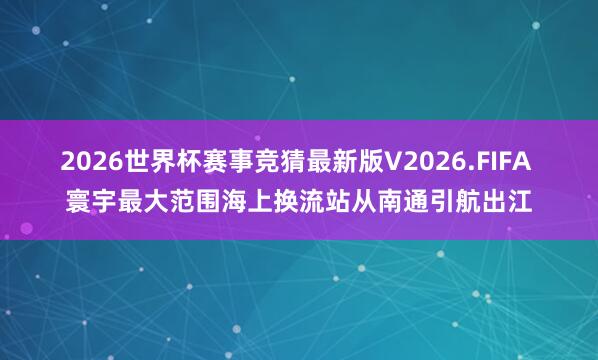 2026世界杯赛事竞猜最新版V2026.FIFA 寰宇最大范围海上换流站从南通引航出江