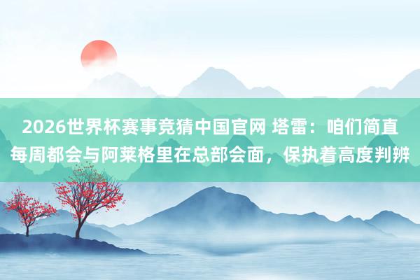 2026世界杯赛事竞猜中国官网 塔雷:咱们简直每周都会与阿莱格里在总部会面,保执着高度判辨