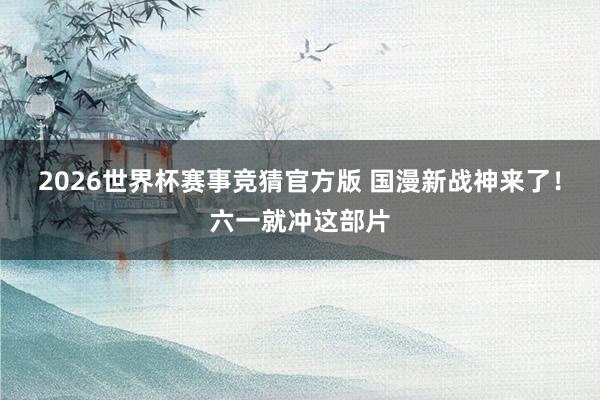 2026世界杯赛事竞猜官方版 国漫新战神来了!六一就冲这部片