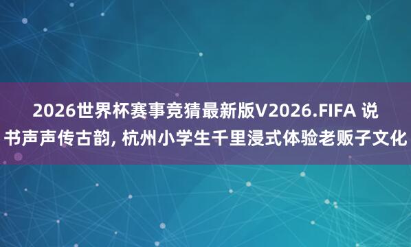 2026世界杯赛事竞猜最新版V2026.FIFA 说书声声传古韵, 杭州小学生千里浸式体验老贩子文化