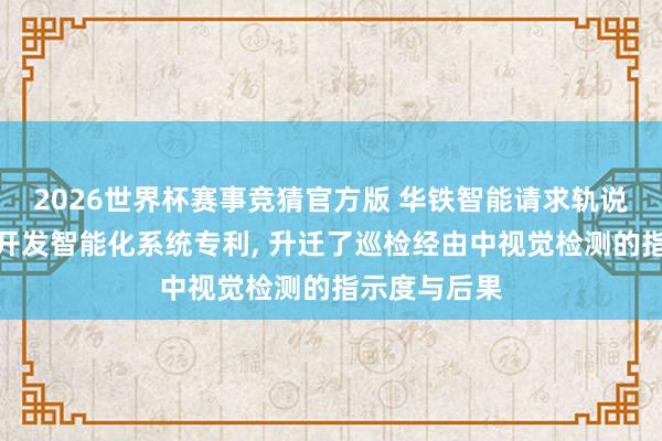 2026世界杯赛事竞猜官方版 华铁智能请求轨说念交通巡检开发智能化系统专利, 升迁了巡检经由中视觉检测的指示度与后果
