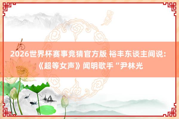 2026世界杯赛事竞猜官方版 裕丰东谈主间说: 《超等女声》闻明歌手“尹林光