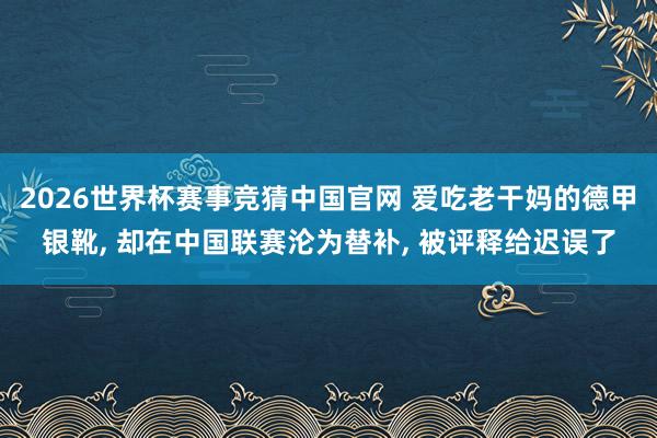 2026世界杯赛事竞猜中国官网 爱吃老干妈的德甲银靴， 却在中国联赛沦为替补， 被评释给迟误了