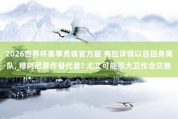 2026世界杯赛事竞猜官方版 弗拉详情以目田身离队， 穆阿尼算作替代者? 尤文可能用大卫作念交换
