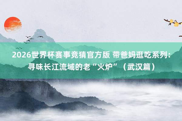 2026世界杯赛事竞猜官方版 带爸妈逛吃系列:寻味长江流域的老“火炉”(武汉篇)