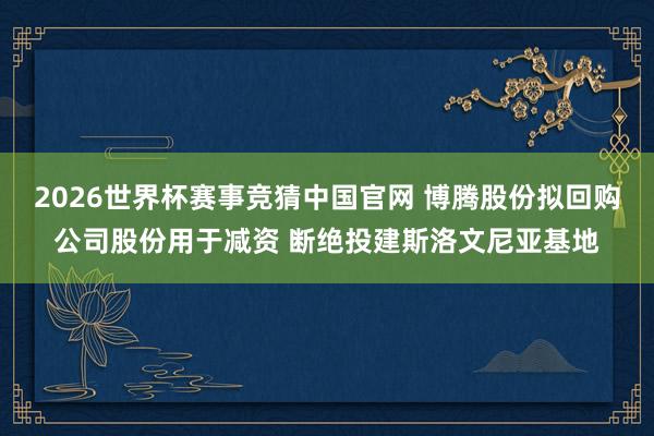 2026世界杯赛事竞猜中国官网 博腾股份拟回购公司股份用于减资 断绝投建斯洛文尼亚基地