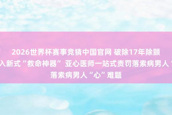2026世界杯赛事竞猜中国官网 破除17年除颤电极、植入新式“救命神器” 亚心医师一站式责罚落索病男人“心”难题
