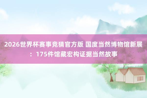 2026世界杯赛事竞猜官方版 国度当然博物馆新展:175件馆藏宏构证据当然故事
