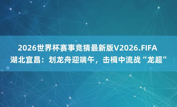 2026世界杯赛事竞猜最新版V2026.FIFA 湖北宜昌:划龙舟迎端午,击楫中流战“龙超”