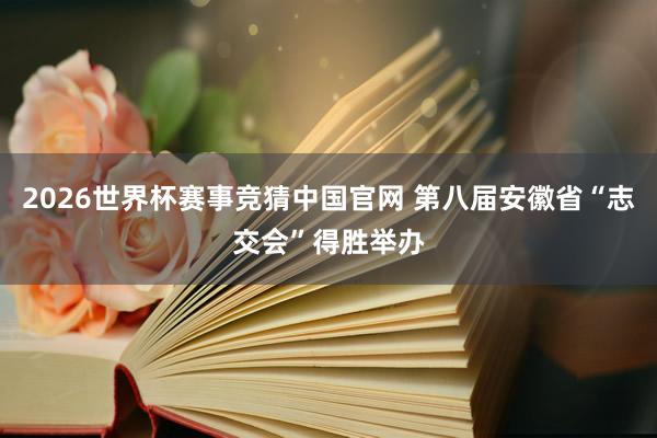 2026世界杯赛事竞猜中国官网 第八届安徽省“志交会”得胜举办