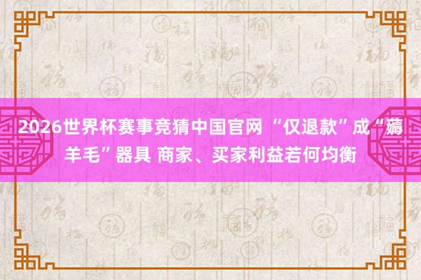 2026世界杯赛事竞猜中国官网 “仅退款”成“薅羊毛”器具 商家、买家利益若何均衡