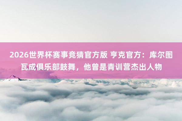 2026世界杯赛事竞猜官方版 亨克官方:库尔图瓦成俱乐部鼓舞,他曾是青训营杰出人物