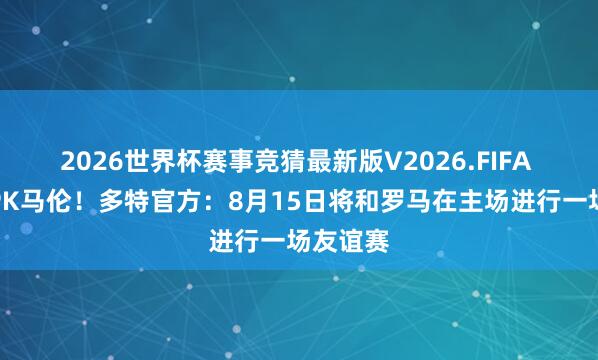 2026世界杯赛事竞猜最新版V2026.FIFA 吉拉西PK马伦！多特官方：8月15日将和罗马在主场进行一场友谊赛