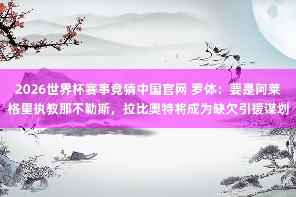 2026世界杯赛事竞猜中国官网 罗体:要是阿莱格里执教那不勒斯,拉比奥特将成为缺欠引援谋划