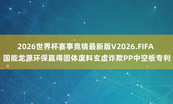 2026世界杯赛事竞猜最新版V2026.FIFA 国能龙源环保赢得固体废料玄虚诈欺PP中空板专利