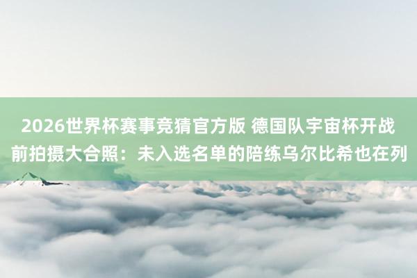 2026世界杯赛事竞猜官方版 德国队宇宙杯开战前拍摄大合照:未入选名单的陪练乌尔比希也在列