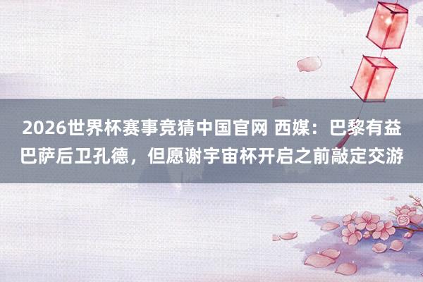 2026世界杯赛事竞猜中国官网 西媒:巴黎有益巴萨后卫孔德,但愿谢宇宙杯开启之前敲定交游