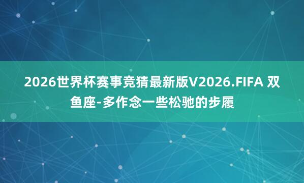 2026世界杯赛事竞猜最新版V2026.FIFA 双鱼座-多作念一些松驰的步履