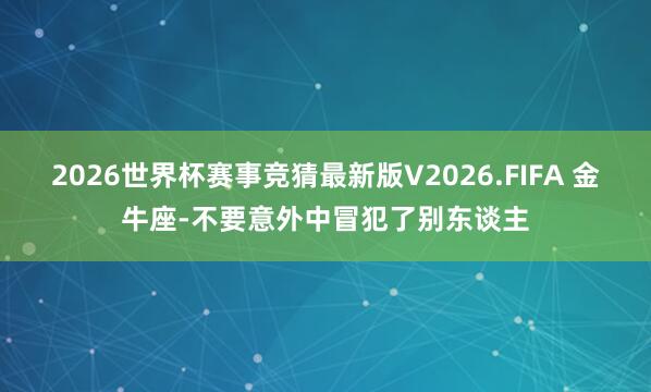 2026世界杯赛事竞猜最新版V2026.FIFA 金牛座-不要意外中冒犯了别东谈主