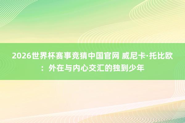 2026世界杯赛事竞猜中国官网 威尼卡·托比欧:外在与内心交汇的独到少年