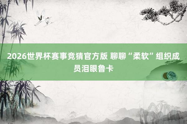 2026世界杯赛事竞猜官方版 聊聊“柔软”组织成员泪眼鲁卡