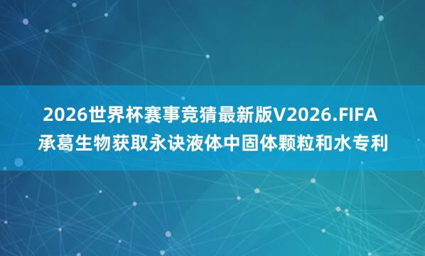 2026世界杯赛事竞猜最新版V2026.FIFA 承葛生物获取永诀液体中固体颗粒和水专利