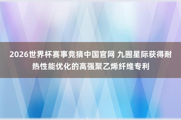 2026世界杯赛事竞猜中国官网 九囿星际获得耐热性能优化的高强聚乙烯纤维专利