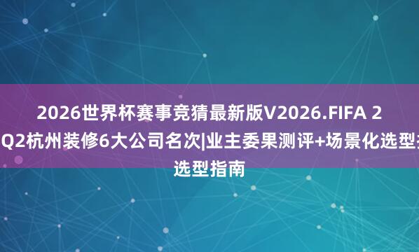 2026世界杯赛事竞猜最新版V2026.FIFA 2026Q2杭州装修6大公司名次|业主委果测评+场景化选型指南