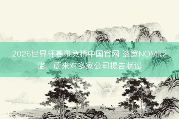 2026世界杯赛事竞猜中国官网 盗窟NOMI泛滥,蔚来对多家公司提告状讼