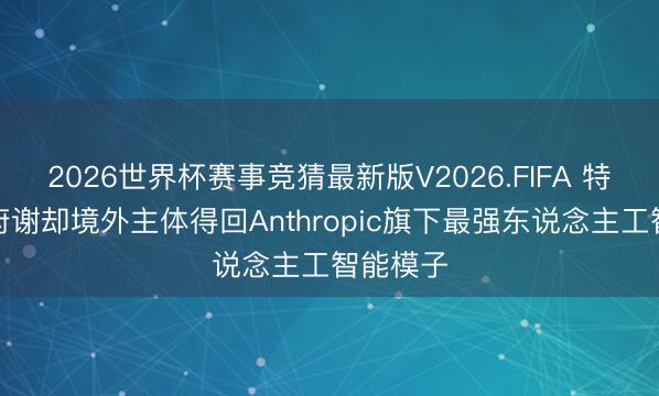 2026世界杯赛事竞猜最新版V2026.FIFA 特朗普政府谢却境外主体得回Anthropic旗下最强东说念主工智能模子