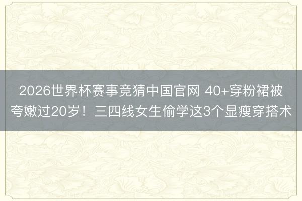 2026世界杯赛事竞猜中国官网 40+穿粉裙被夸嫩过20岁！三四线女生偷学这3个显瘦穿搭术