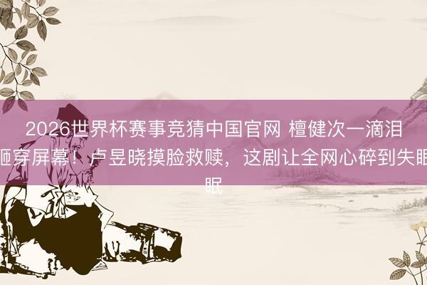 2026世界杯赛事竞猜中国官网 檀健次一滴泪砸穿屏幕!卢昱晓摸脸救赎,这剧让全网心碎到失眠