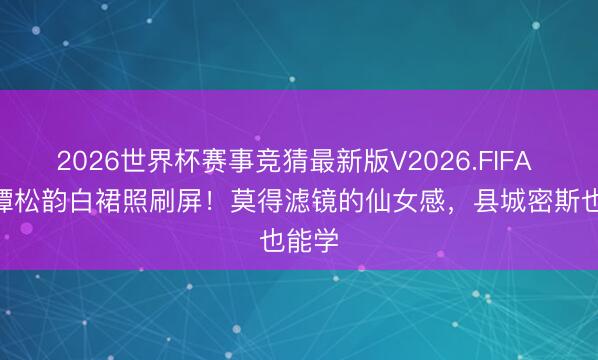 2026世界杯赛事竞猜最新版V2026.FIFA 30+谭松韵白裙照刷屏!莫得滤镜的仙女感,县城密斯也能学