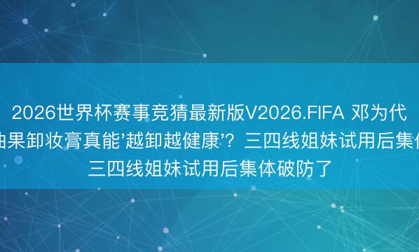 2026世界杯赛事竞猜最新版V2026.FIFA 邓为代言的牛油果卸妆膏真能'越卸越健康'？三四线姐妹试用后集体破防了