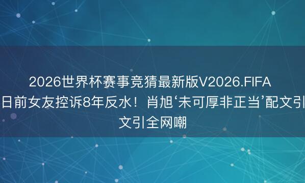 2026世界杯赛事竞猜最新版V2026.FIFA 成亲本日前女友控诉8年反水!肖旭‘未可厚非正当’配文引全网嘲