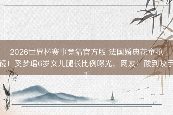 2026世界杯赛事竞猜官方版 法国婚典花童抢镜!奚梦瑶6岁女儿腿长比例曝光,网友:酸到咬手