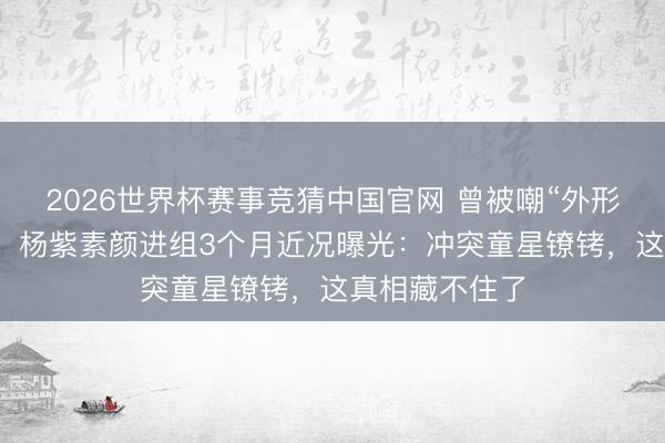 2026世界杯赛事竞猜中国官网 曾被嘲“外形不合适演戏”，杨紫素颜进组3个月近况曝光：冲突童星镣铐，这真相藏不住了