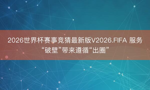 2026世界杯赛事竞猜最新版V2026.FIFA 服务“破壁”带来遵循“出圈”